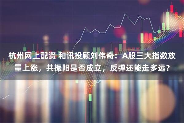 杭州网上配资 和讯投顾刘伟奇：A股三大指数放量上涨，共振阳是否成立，反弹还能走多远？