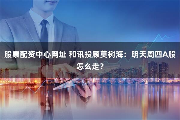 股票配资中心网址 和讯投顾莫树海：明天周四A股怎么走？