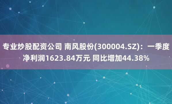专业炒股配资公司 南风股份(300004.SZ)：一季度净利润1623.84万元 同比增加44.38%
