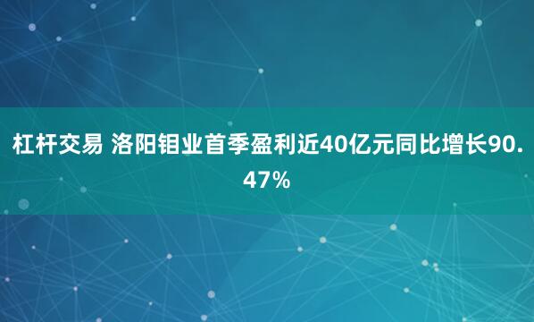 杠杆交易 洛阳钼业首季盈利近40亿元同比增长90.47%