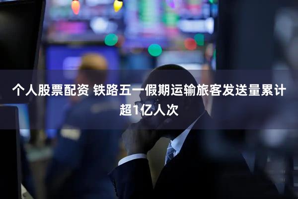 个人股票配资 铁路五一假期运输旅客发送量累计超1亿人次