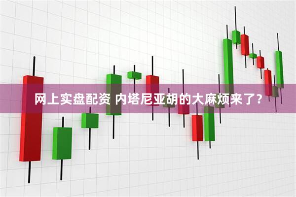 网上实盘配资 内塔尼亚胡的大麻烦来了？