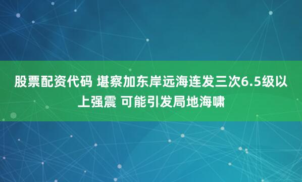 股票配资代码 堪察加东岸远海连发三次6.5级以上强震 可能引发局地海啸