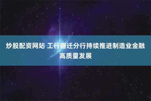 炒股配资网站 工行宿迁分行持续推进制造业金融高质量发展