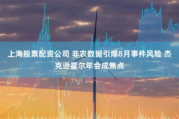 上海股票配资公司 非农数据引爆8月事件风险 杰克逊霍尔年会成焦点