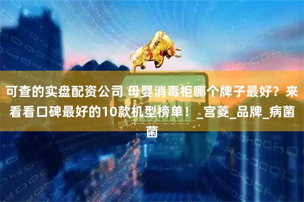 可查的实盘配资公司 母婴消毒柜哪个牌子最好？来看看口碑最好的10款机型榜单！_宫菱_品牌_病菌