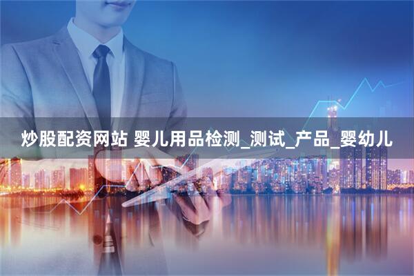 炒股配资网站 婴儿用品检测_测试_产品_婴幼儿