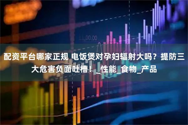 配资平台哪家正规 电饭煲对孕妇辐射大吗？提防三大危害负面吐槽！_性能_食物_产品