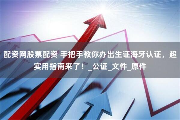 配资网股票配资 手把手教你办出生证海牙认证，超实用指南来了！_公证_文件_原件