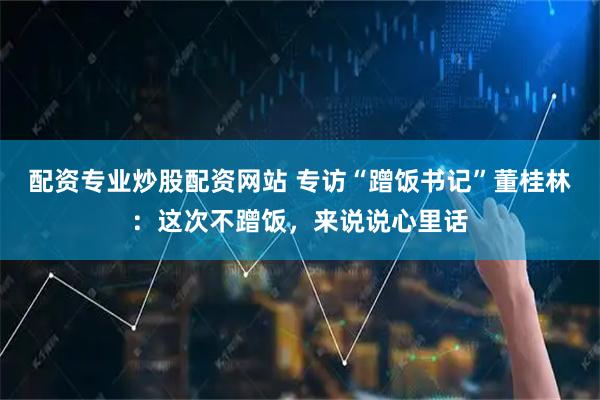 配资专业炒股配资网站 专访“蹭饭书记”董桂林：这次不蹭饭，来说说心里话
