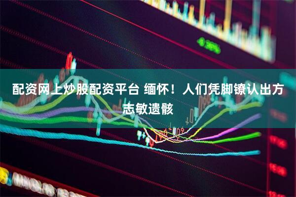 配资网上炒股配资平台 缅怀！人们凭脚镣认出方志敏遗骸