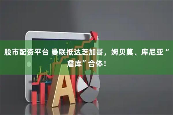 股市配资平台 曼联抵达芝加哥，姆贝莫、库尼亚“詹库”合体！