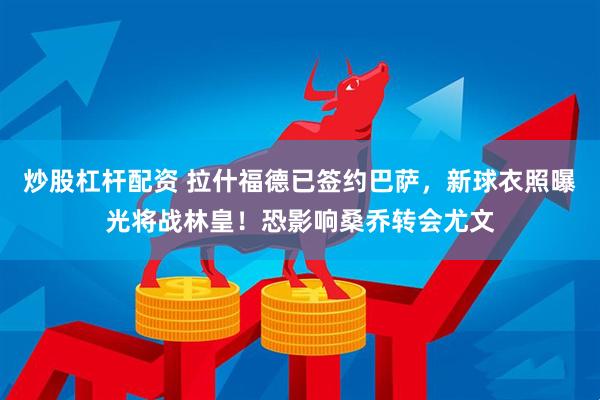 炒股杠杆配资 拉什福德已签约巴萨，新球衣照曝光将战林皇！恐影响桑乔转会尤文