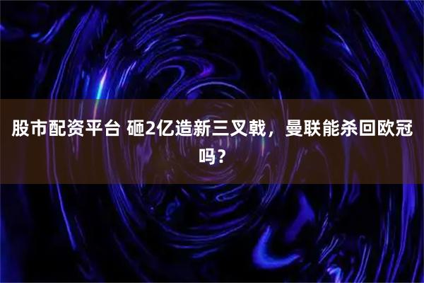 股市配资平台 砸2亿造新三叉戟，曼联能杀回欧冠吗？