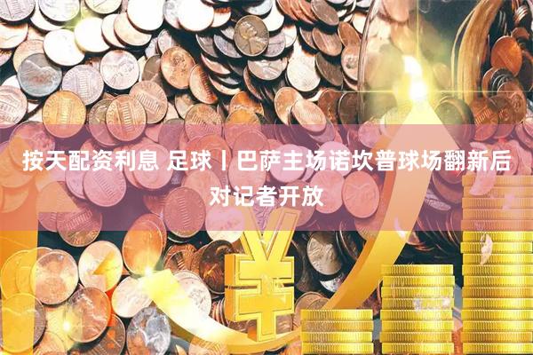 按天配资利息 足球丨巴萨主场诺坎普球场翻新后对记者开放