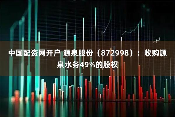 中国配资网开户 源泉股份（872998）：收购源泉水务49%的股权