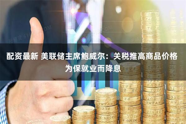 配资最新 美联储主席鲍威尔：关税推高商品价格 为保就业而降息