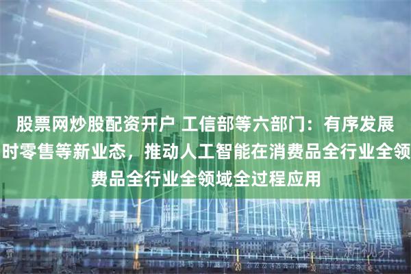 股票网炒股配资开户 工信部等六部门:有序发展直播电商、即时零售等新业态,推动人工智能在消费品全行业全领域全过程应用