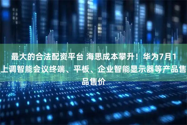 最大的合法配资平台 海思成本攀升！华为7月1日上调智能会议终端、平板、企业智能显示器等产品售价