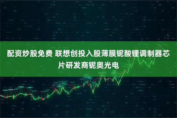 配资炒股免费 联想创投入股薄膜铌酸锂调制器芯片研发商铌奥光电