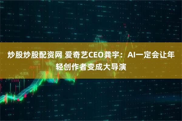 炒股炒股配资网 爱奇艺CEO龚宇：AI一定会让年轻创作者变成大导演