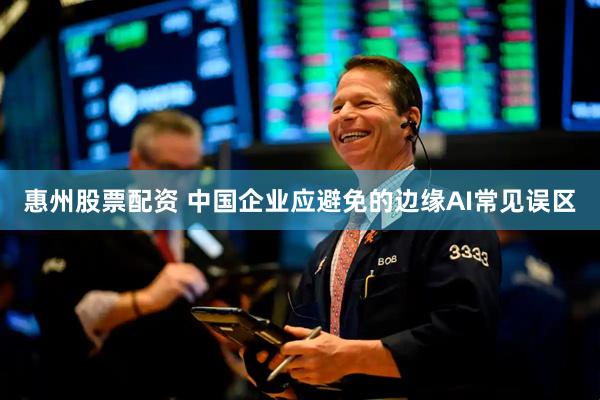 惠州股票配资 中国企业应避免的边缘AI常见误区